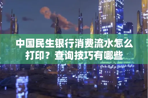 中国民生银行消费流水怎么打印?查询技巧有哪些