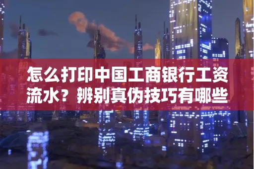 怎么打印中国工商银行工资流水?辨别真伪技巧有哪些?