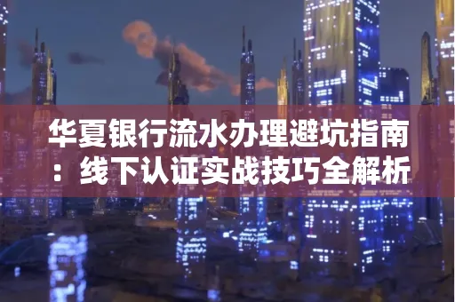 华夏银行流水办理避坑指南:线下认证实战技巧全解析 华夏银行流水办理避坑指南:线下认证实战技巧全解析